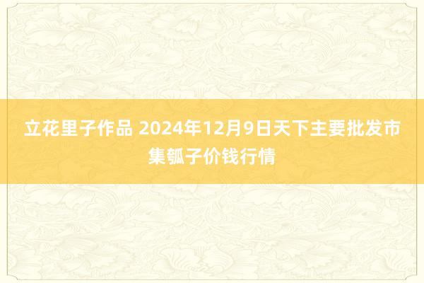 立花里子作品 2024年12月9日天下主要批发市集瓠子价钱行情