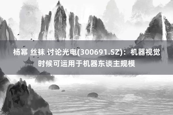 杨幂 丝袜 讨论光电(300691.SZ)：机器视觉时候可运用于机器东谈主规模
