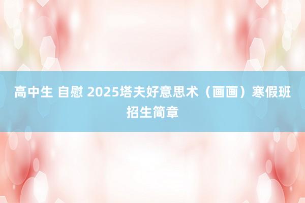 高中生 自慰 2025塔夫好意思术（画画）寒假班招生简章
