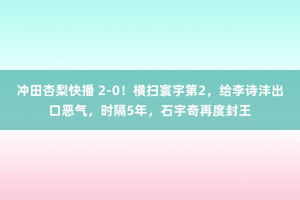 冲田杏梨快播 2-0！横扫寰宇第2，给李诗沣出口恶气，时隔5年，石宇奇再度封王