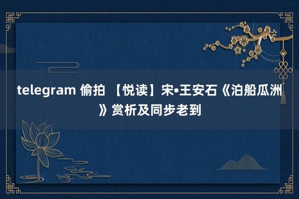 telegram 偷拍 【悦读】宋•王安石《泊船瓜洲》赏析及同步老到