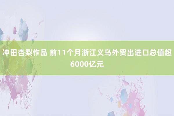 冲田杏梨作品 前11个月浙江义乌外贸出进口总值超6000亿元