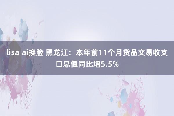 lisa ai换脸 黑龙江：本年前11个月货品交易收支口总值同比增5.5%