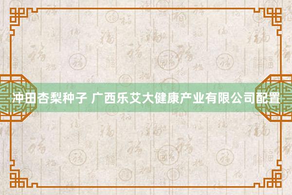 冲田杏梨种子 广西乐艾大健康产业有限公司配置