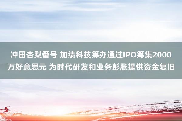 冲田杏梨番号 加绩科技筹办通过IPO筹集2000万好意思元 为时代研发和业务彭胀提供资金复旧