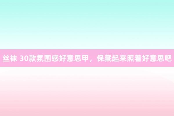 丝袜 30款氛围感好意思甲，保藏起来照着好意思吧