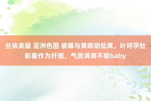 丝袜美腿 亚洲色图 被曝与黄晓明仳离，叶珂孕肚彰着作为纤细，气质涓滴不输baby
