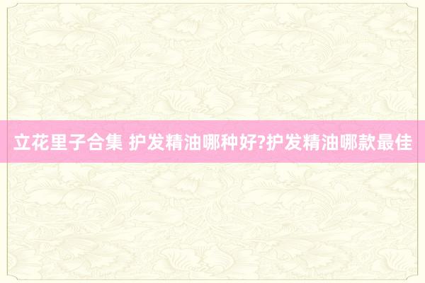 立花里子合集 护发精油哪种好?护发精油哪款最佳