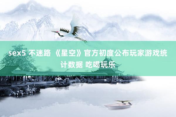 sex5 不迷路 《星空》官方初度公布玩家游戏统计数据 吃喝玩乐