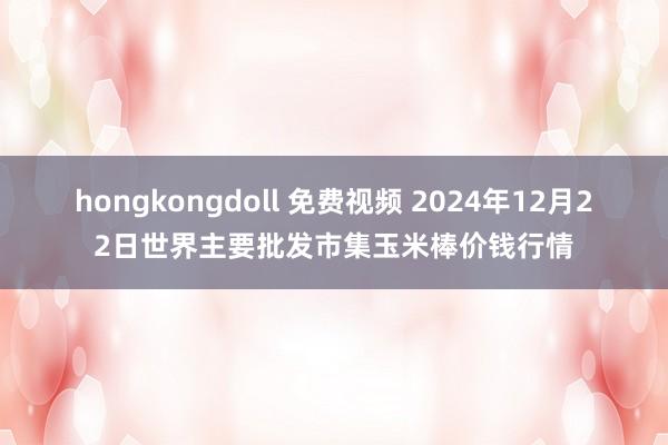 hongkongdoll 免费视频 2024年12月22日世界主要批发市集玉米棒价钱行情