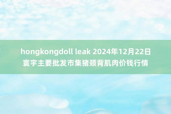 hongkongdoll leak 2024年12月22日寰宇主要批发市集猪颈背肌肉价钱行情