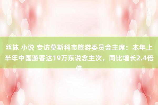 丝袜 小说 专访莫斯科市旅游委员会主席：本年上半年中国游客达19万东说念主次，同比增长2.4倍
