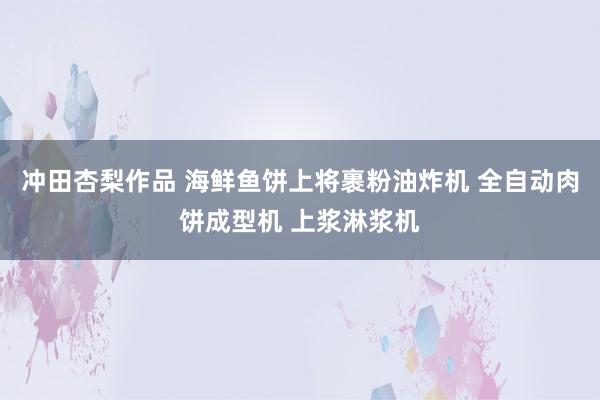 冲田杏梨作品 海鲜鱼饼上将裹粉油炸机 全自动肉饼成型机 上浆淋浆机