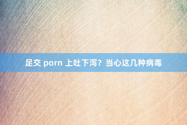 足交 porn 上吐下泻？当心这几种病毒
