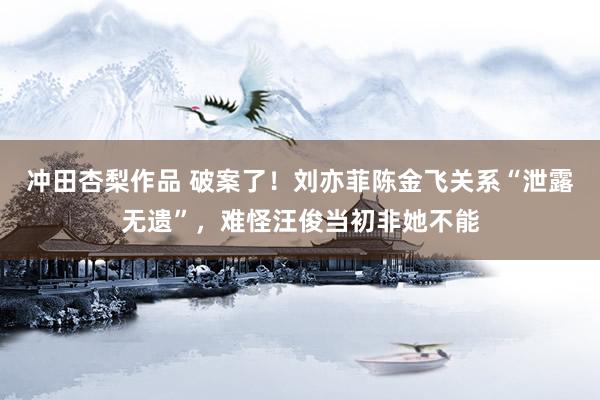 冲田杏梨作品 破案了！刘亦菲陈金飞关系“泄露无遗”，难怪汪俊当初非她不能