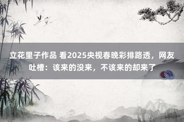 立花里子作品 看2025央视春晚彩排路透，网友吐槽：该来的没来，不该来的却来了