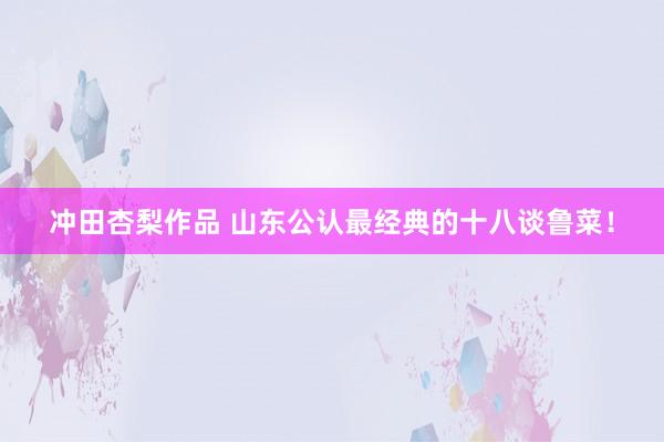 冲田杏梨作品 山东公认最经典的十八谈鲁菜！
