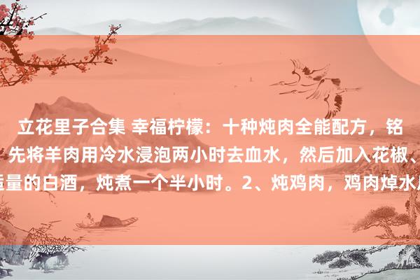 立花里子合集 幸福柠檬：十种炖肉全能配方，铭刻储藏：​1、炖羊肉，先将羊肉用冷水浸泡两小时去血水，然后加入花椒、姜片、白芷和适量的白酒，炖煮一个半小时。2、炖鸡肉，鸡肉焯水后，放入姜片、葱段、香菇和红枣，用中...