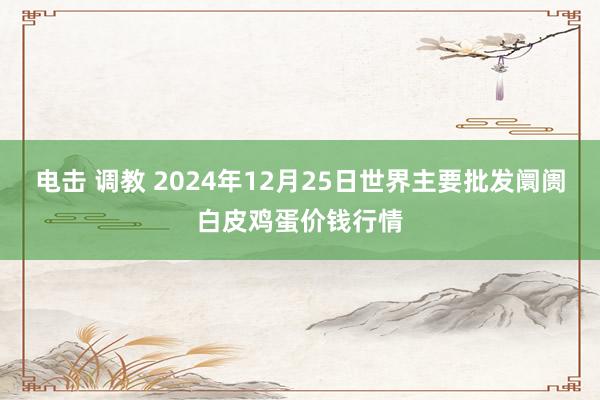 电击 调教 2024年12月25日世界主要批发阛阓白皮鸡蛋价钱行情