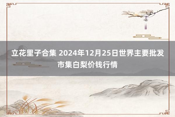 立花里子合集 2024年12月25日世界主要批发市集白梨价钱行情