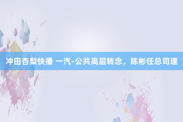 冲田杏梨快播 一汽-公共高层转念，陈彬任总司理