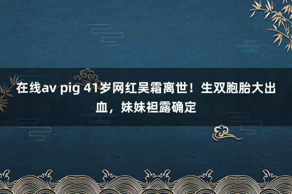在线av pig 41岁网红吴霜离世！生双胞胎大出血，妹妹袒露确定