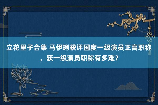 立花里子合集 马伊琍获评国度一级演员正高职称，获一级演员职称有多难？