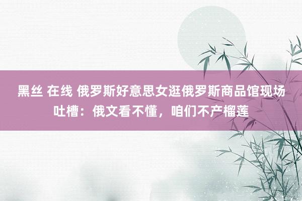 黑丝 在线 俄罗斯好意思女逛俄罗斯商品馆现场吐槽：俄文看不懂，咱们不产榴莲