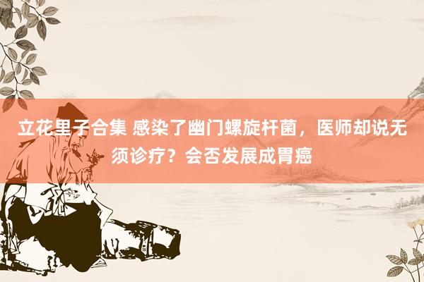 立花里子合集 感染了幽门螺旋杆菌，医师却说无须诊疗？会否发展成胃癌