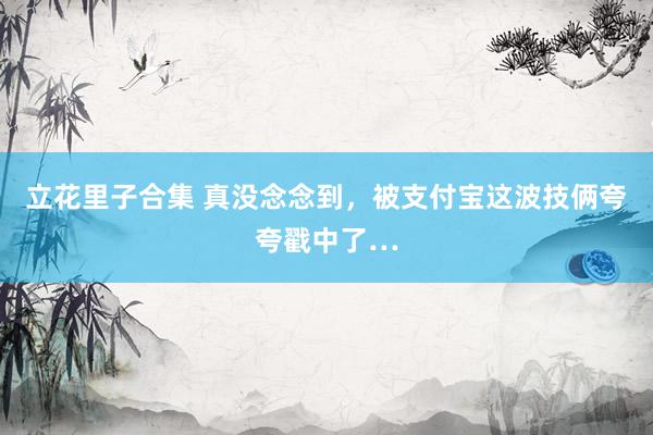 立花里子合集 真没念念到，被支付宝这波技俩夸夸戳中了…