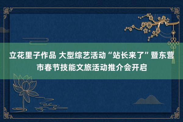 立花里子作品 大型综艺活动“站长来了”暨东营市春节技能文旅活动推介会开启