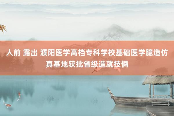人前 露出 濮阳医学高档专科学校基础医学臆造仿真基地获批省级造就技俩