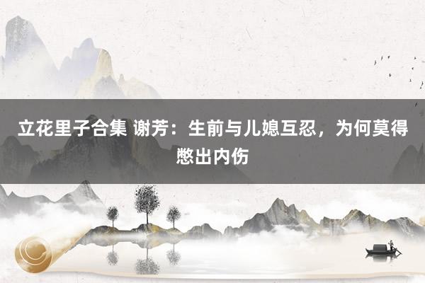 立花里子合集 谢芳：生前与儿媳互忍，为何莫得憋出内伤