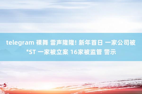 telegram 裸舞 雷声隆隆! 新年首日 一家公司被*ST 一家被立案 16家被监管 警示