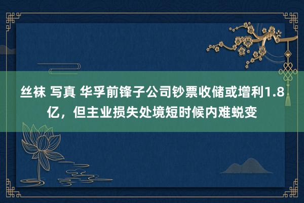 丝袜 写真 华孚前锋子公司钞票收储或增利1.8亿，但主业损失处境短时候内难蜕变