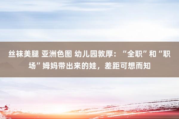 丝袜美腿 亚洲色图 幼儿园敦厚：“全职”和“职场”姆妈带出来的娃，差距可想而知
