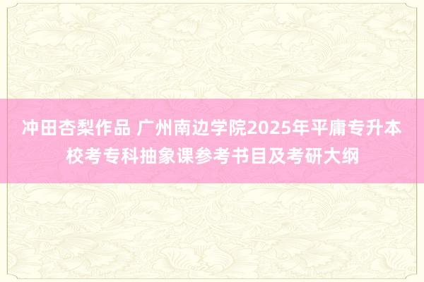 冲田杏梨作品 广州南边学院2025年平庸专升本校考专科抽象课参考书目及考研大纲