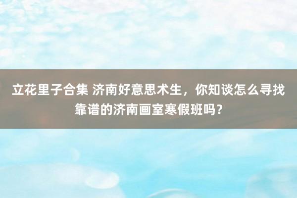 立花里子合集 济南好意思术生，你知谈怎么寻找靠谱的济南画室寒假班吗？