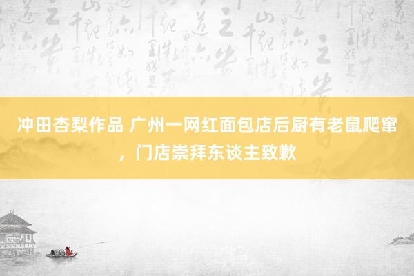 冲田杏梨作品 广州一网红面包店后厨有老鼠爬窜，门店崇拜东谈主致歉