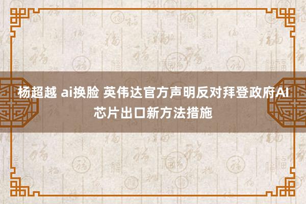 杨超越 ai换脸 英伟达官方声明反对拜登政府AI芯片出口新方法措施