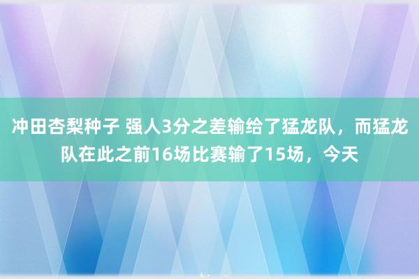 冲田杏梨种子 强人3分之差输给了猛龙队，而猛龙队在此之前16场比赛输了15场，今天