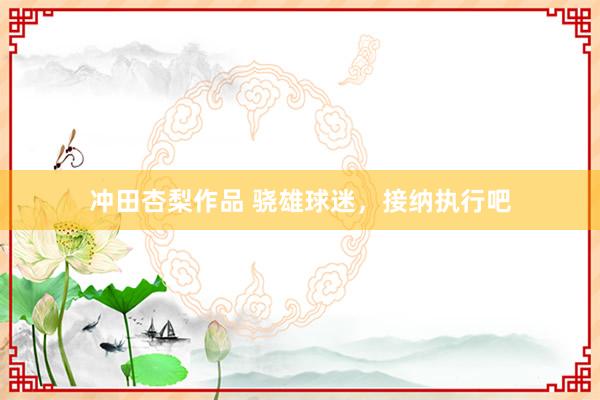 冲田杏梨作品 骁雄球迷，接纳执行吧