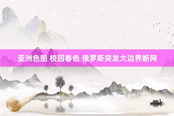 亚洲色图 校园春色 俄罗斯突发大边界断网