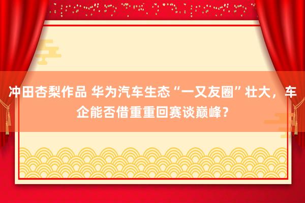 冲田杏梨作品 华为汽车生态“一又友圈”壮大，车企能否借重重回赛谈巅峰？