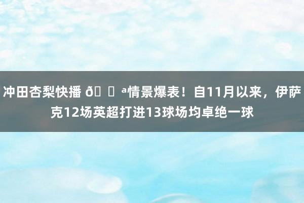 冲田杏梨快播 💪情景爆表！自11月以来，伊萨克12场英超打进13球场均卓绝一球