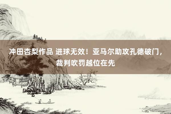 冲田杏梨作品 进球无效！亚马尔助攻孔德破门，裁判吹罚越位在先
