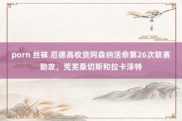 porn 丝袜 厄德高收货阿森纳活命第26次联赛助攻，荒芜桑切斯和拉卡泽特