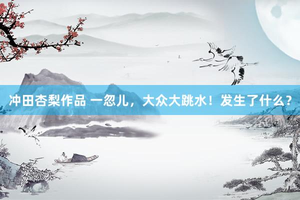 冲田杏梨作品 一忽儿，大众大跳水！发生了什么？