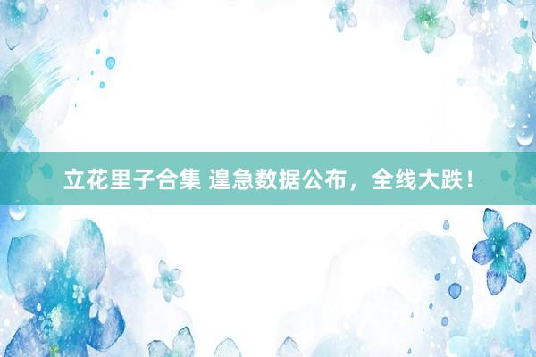 立花里子合集 遑急数据公布，全线大跌！