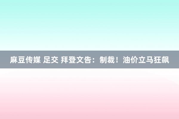 麻豆传媒 足交 拜登文告：制裁！油价立马狂飙